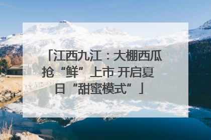 江西九江：大棚西瓜抢“鲜”上市 开启夏日“甜蜜模式”